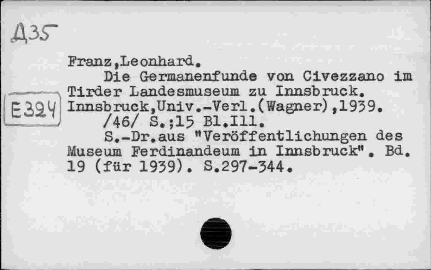 ﻿дзг
Franz,Leonhard.
Die Germanenfunde von Civezzano im -----Tirder Landesmuseum zu Innsbruck, p iOU Innsbruck,Univ.-Verl.(Wagner),1939. ZL---/46/ S.;15 Bl.Ill.
S.-Dr.aus "Veröffentlichungen des Museum Ferdinandeum in Innsbruck". Bd. 19 (für 1939). S.297-344.